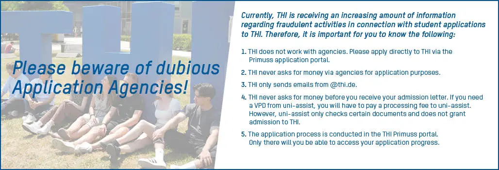 Dubious Application Agencies Currently, THI is receiving an increasing amount of information regarding fraudulent activities in connection with student applications to THI. Therefore, it is important for you to know the following: 1.	THI does not work with agencies. Please apply directly to THI via the Primuss application portal. 2.	THI never asks for money via agencies for application purposes.  3.	THI only sends emails from @thi.de.  4.	THI never asks for money before you receive your admission letter. If you need a VPD from uni-assist, you will have to pay a processing fee to uni-assist. However, uni-assist only checks certain documents and does not grant admission to THI.  5.	The application process is conducted in the THI Primuss portal. Only there will you be able to access your application progress.